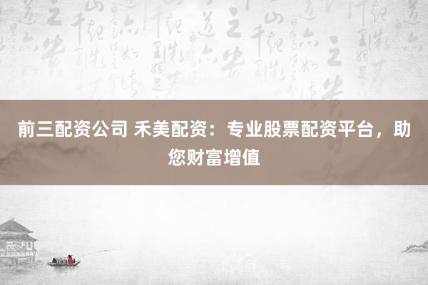 前三配资公司 禾美配资：专业股票配资平台，助您财富增值