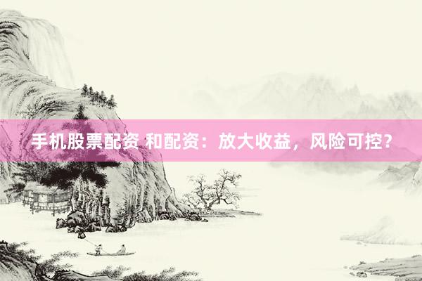 手机股票配资 和配资：放大收益，风险可控？