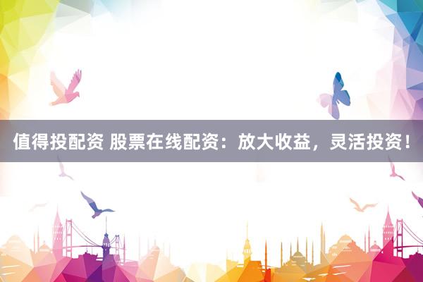 值得投配资 股票在线配资：放大收益，灵活投资！