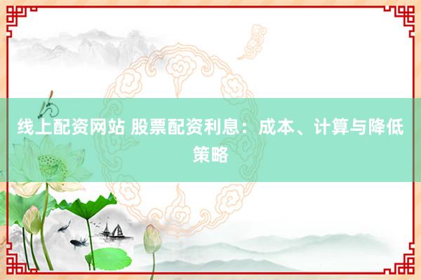 线上配资网站 股票配资利息：成本、计算与降低策略
