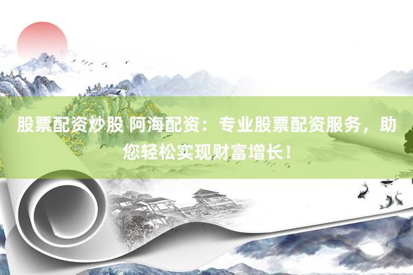股票配资炒股 阿海配资：专业股票配资服务，助您轻松实现财富增长！
