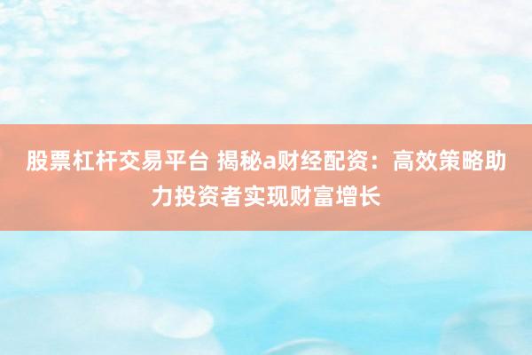 股票杠杆交易平台 揭秘a财经配资：高效策略助力投资者实现财富增长