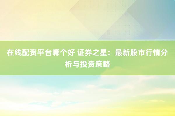 在线配资平台哪个好 证券之星：最新股市行情分析与投资策略