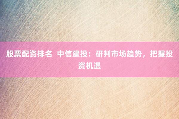 股票配资排名  中信建投：研判市场趋势，把握投资机遇