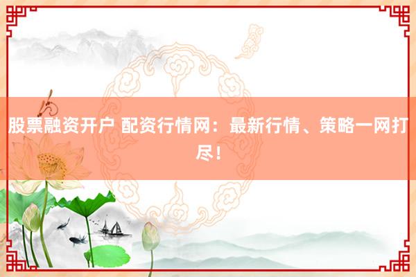 股票融资开户 配资行情网：最新行情、策略一网打尽！
