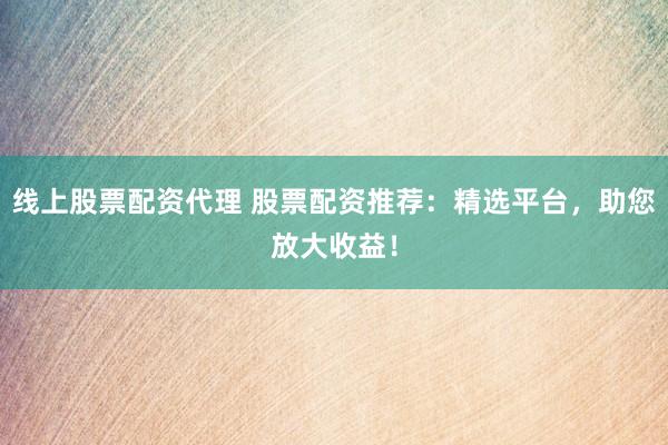 线上股票配资代理 股票配资推荐：精选平台，助您放大收益！