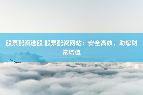 股票配资选股 股票配资网站：安全高效，助您财富增值