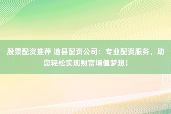 股票配资推荐 道县配资公司：专业配资服务，助您轻松实现财富增值梦想！