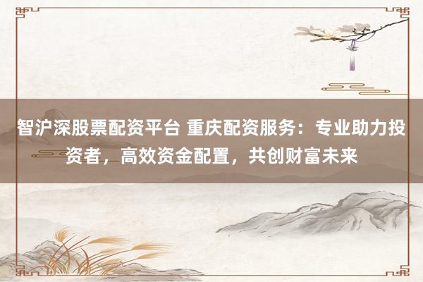 智沪深股票配资平台 重庆配资服务：专业助力投资者，高效资金配置，共创财富未来