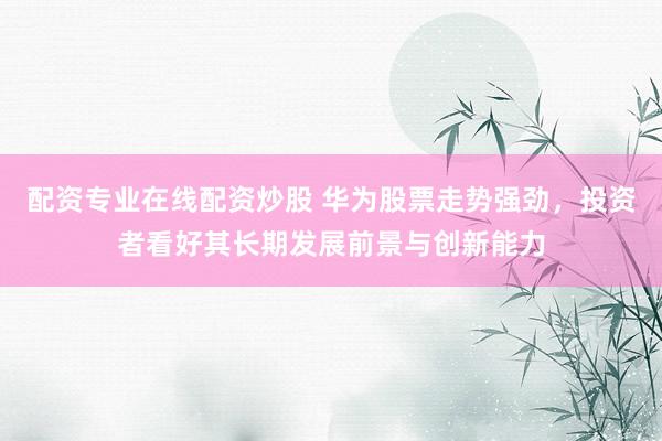 配资专业在线配资炒股 华为股票走势强劲，投资者看好其长期发展前景与创新能力