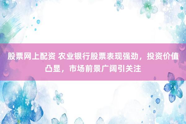 股票网上配资 农业银行股票表现强劲，投资价值凸显，市场前景广阔引关注