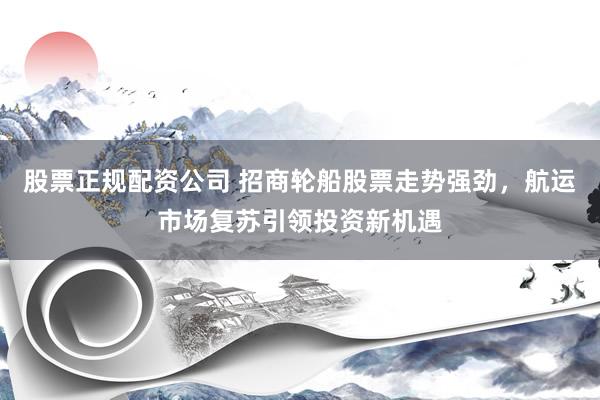 股票正规配资公司 招商轮船股票走势强劲，航运市场复苏引领投资新机遇