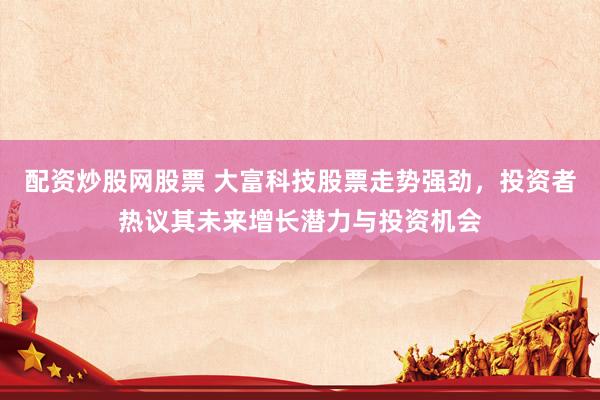 配资炒股网股票 大富科技股票走势强劲，投资者热议其未来增长潜力与投资机会