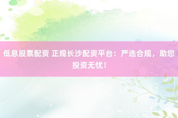 低息股票配资 正规长沙配资平台：严选合规，助您投资无忧！
