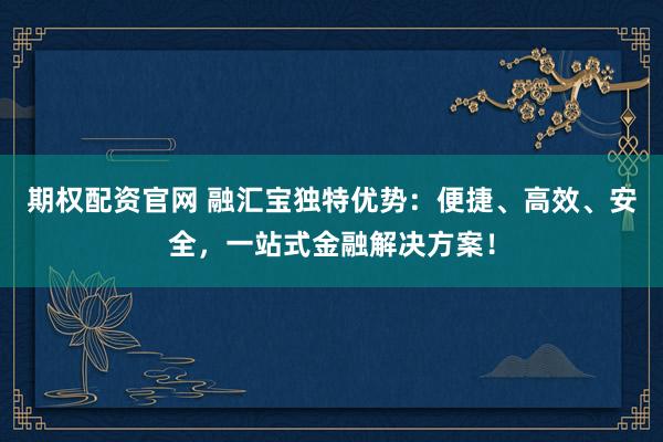 期权配资官网 融汇宝独特优势：便捷、高效、安全，一站式金融解决方案！