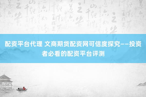 配资平台代理 文商期货配资网可信度探究——投资者必看的配资平台评测