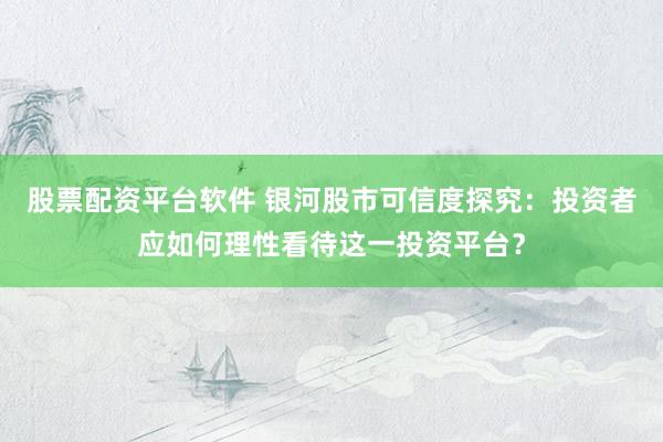 股票配资平台软件 银河股市可信度探究：投资者应如何理性看待这一投资平台？