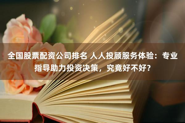 全国股票配资公司排名 人人投顾服务体验：专业指导助力投资决策，究竟好不好？