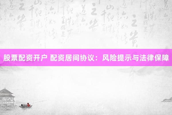 股票配资开户 配资居间协议：风险提示与法律保障