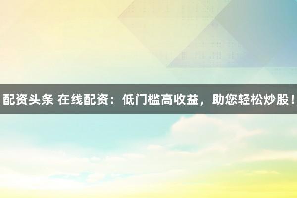 配资头条 在线配资：低门槛高收益，助您轻松炒股！