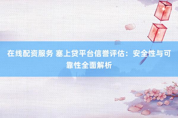 在线配资服务 塞上贷平台信誉评估：安全性与可靠性全面解析