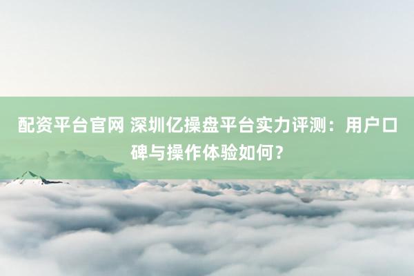 配资平台官网 深圳亿操盘平台实力评测：用户口碑与操作体验如何？