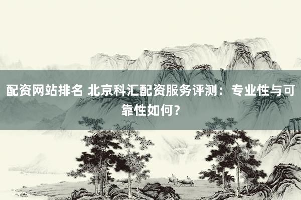 配资网站排名 北京科汇配资服务评测：专业性与可靠性如何？