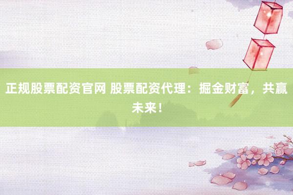 正规股票配资官网 股票配资代理：掘金财富，共赢未来！