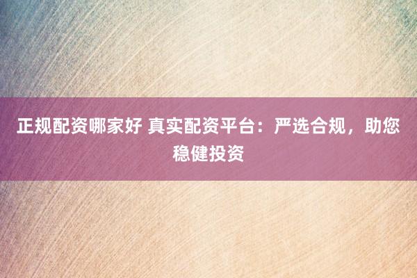 正规配资哪家好 真实配资平台：严选合规，助您稳健投资