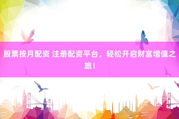 股票按月配资 注册配资平台，轻松开启财富增值之旅！