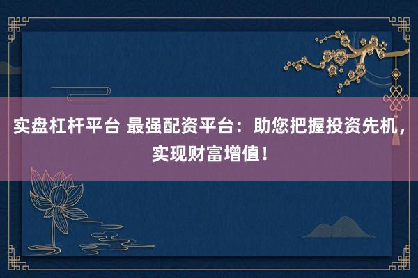 实盘杠杆平台 最强配资平台：助您把握投资先机，实现财富增值！