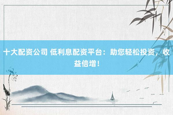 十大配资公司 低利息配资平台：助您轻松投资，收益倍增！
