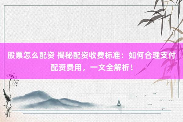 股票怎么配资 揭秘配资收费标准：如何合理支付配资费用，一文全解析！