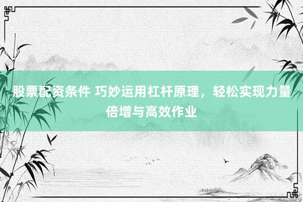 股票配资条件 巧妙运用杠杆原理，轻松实现力量倍增与高效作业