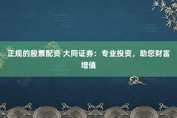 正规的股票配资 大同证券：专业投资，助您财富增值