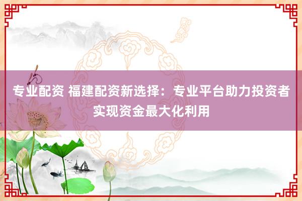 专业配资 福建配资新选择：专业平台助力投资者实现资金最大化利用