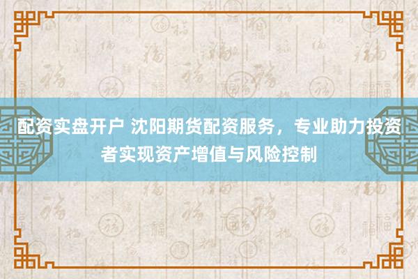 配资实盘开户 沈阳期货配资服务，专业助力投资者实现资产增值与风险控制