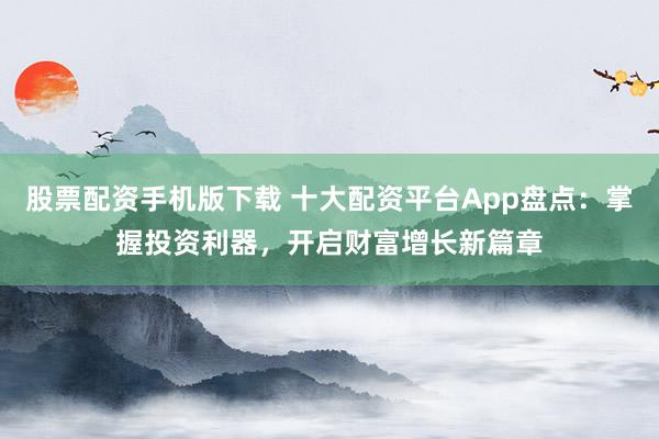 股票配资手机版下载 十大配资平台App盘点：掌握投资利器，开启财富增长新篇章