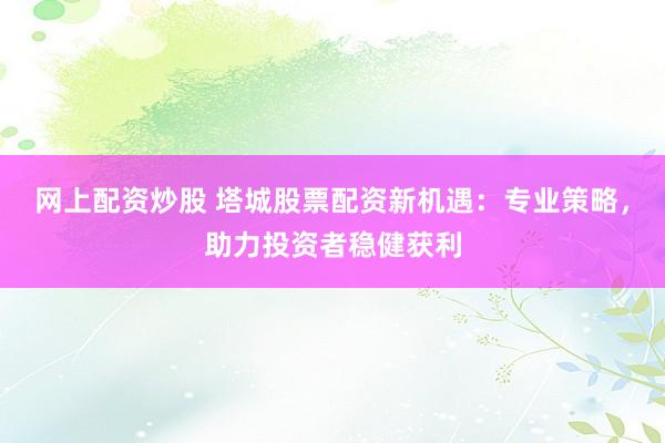 网上配资炒股 塔城股票配资新机遇：专业策略，助力投资者稳健获利