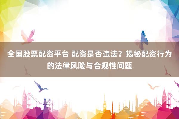 全国股票配资平台 配资是否违法？揭秘配资行为的法律风险与合规性问题