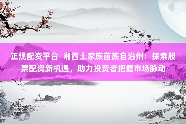 正规配资平台  湘西土家族苗族自治州：探索股票配资新机遇，助力投资者把握市场脉动