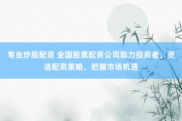 专业炒股配资 全国股票配资公司助力投资者，灵活配资策略，把握市场机遇