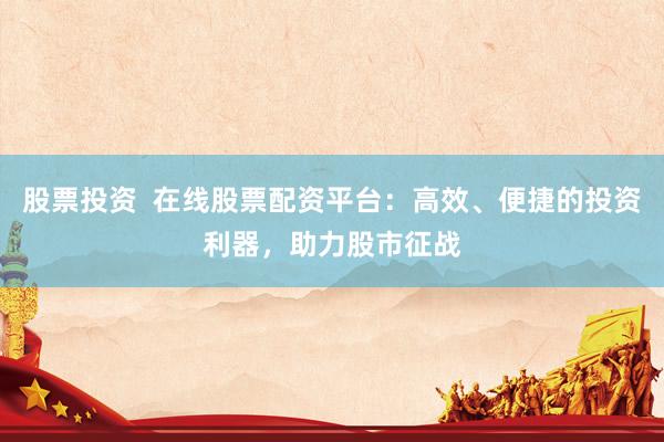 股票投资  在线股票配资平台：高效、便捷的投资利器，助力股市征战