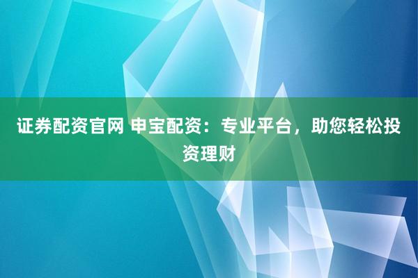 证券配资官网 申宝配资：专业平台，助您轻松投资理财