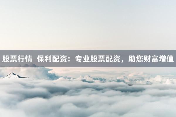 股票行情  保利配资：专业股票配资，助您财富增值