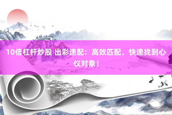 10倍杠杆炒股 出彩速配：高效匹配，快速找到心仪对象！