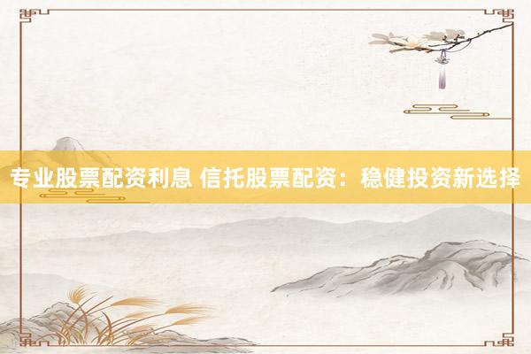 专业股票配资利息 信托股票配资：稳健投资新选择