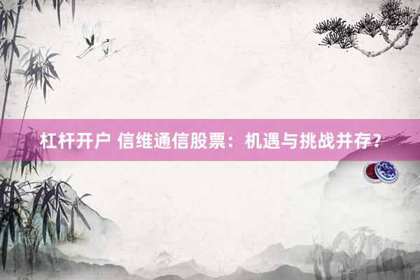 杠杆开户 信维通信股票：机遇与挑战并存？