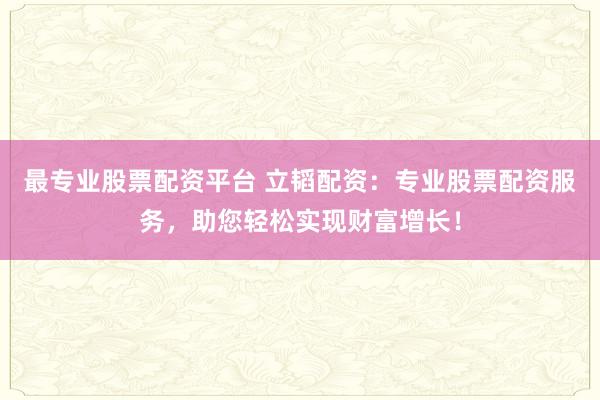 最专业股票配资平台 立韬配资：专业股票配资服务，助您轻松实现财富增长！