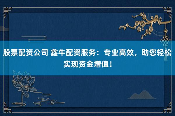 股票配资公司 鑫牛配资服务：专业高效，助您轻松实现资金增值！